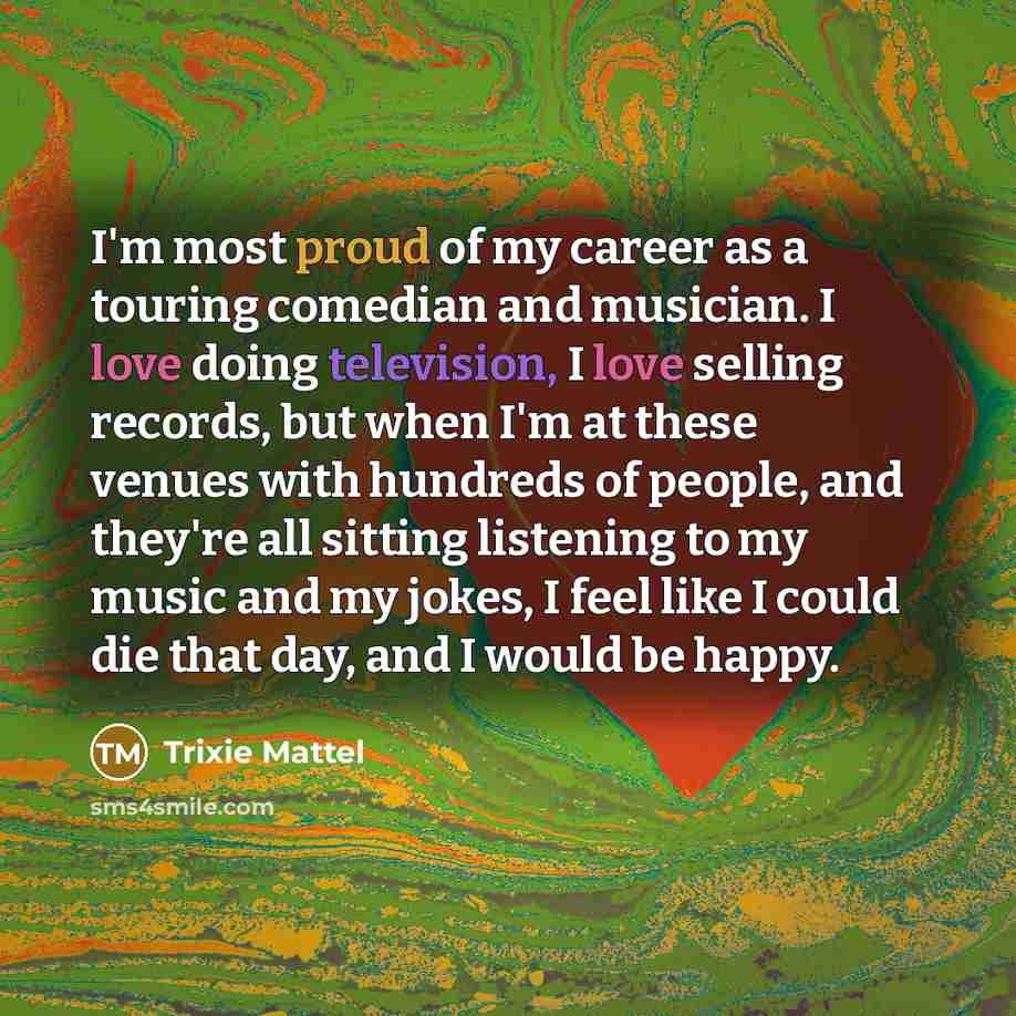“I'm most proud of my career as a touring comedian and musician. I love doing television, I love selling records, but when I'm at these venues with hundreds of people, and they're all sitting listening to my music and my jokes, I feel like I could die that day, and I would be happy.” quote by Trixie Mattel
