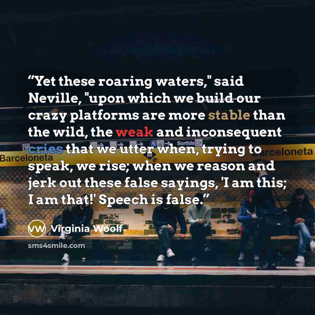 “Yet these roaring waters," said Neville, "upon which we build our crazy platforms are more stable than the wild, the weak and inconsequent cries that we utter when, trying to speak, we rise; when we reason and jerk out these false sayings, 'I am this; I am that!' Speech is false.” quote by Virginia Woolf