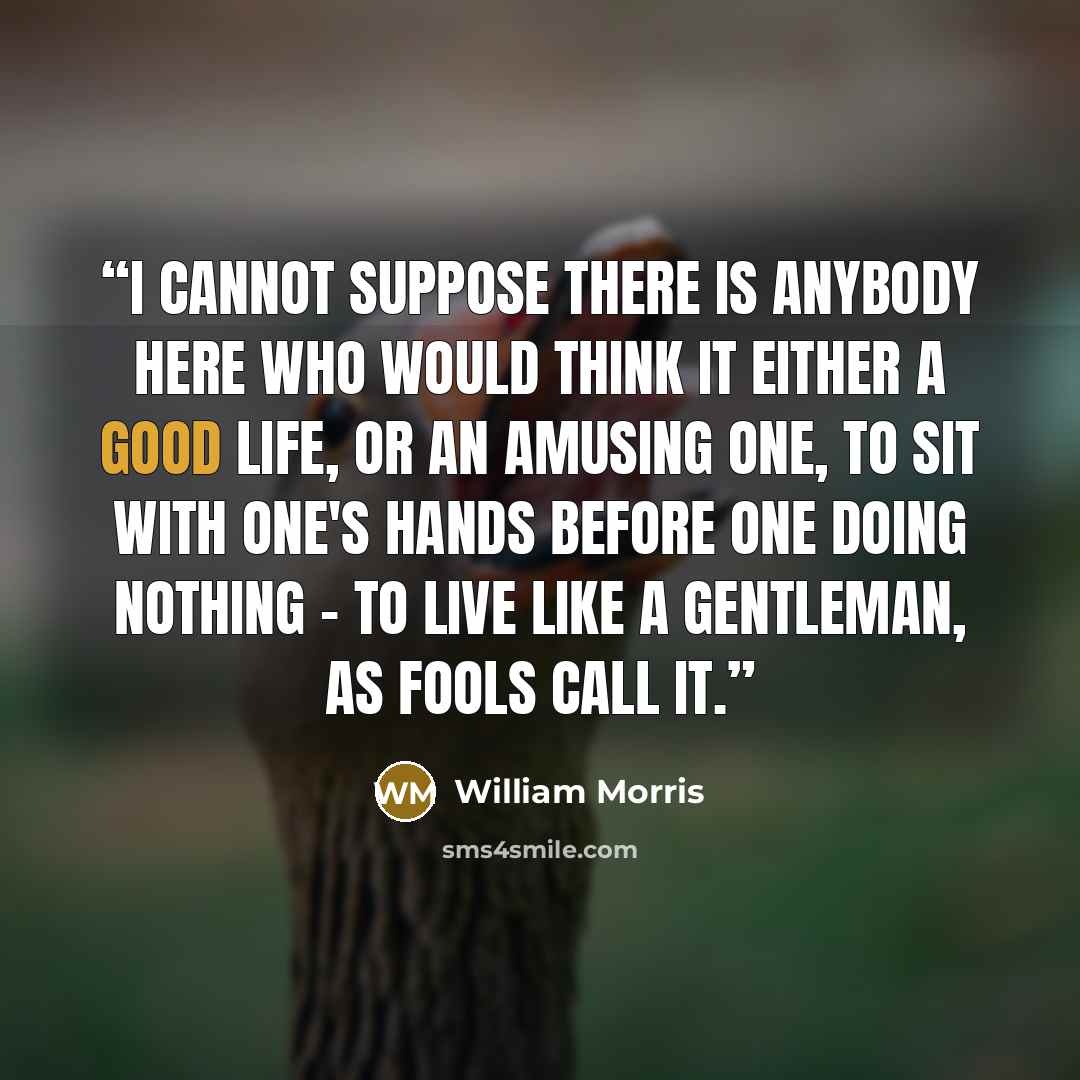 “I cannot suppose there is anybody here who would think it either a good life, or an amusing one, to sit with one's hands before one doing nothing - to live like a gentleman, as fools call it.” quote by William Morris