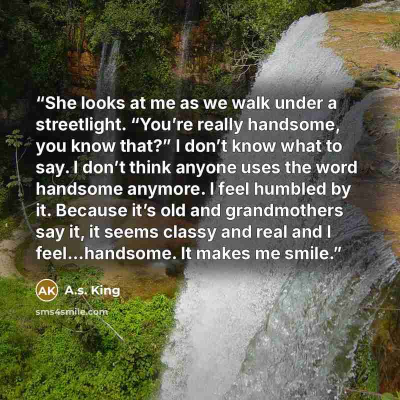 “She looks at me as we walk under a streetlight. “You’re really handsome, you know that?” I don’t know what to say. I don’t think anyone uses the word handsome anymore. I feel humbled by it. Because it’s old and grandmothers say it, it seems classy and real and I feel…handsome. It makes me smile.” quote by A.S. King
