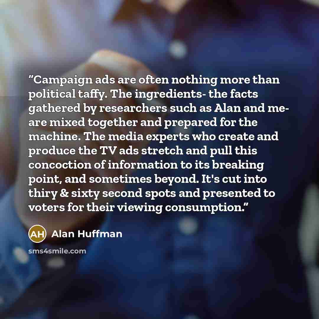 “Campaign ads are often nothing more than political taffy. The ingredients- the facts gathered by researchers such as Alan and me- are mixed together and prepared for the machine. The media experts who create and produce the TV ads stretch and pull this concoction of information to its breaking…” quote by Alan Huffman