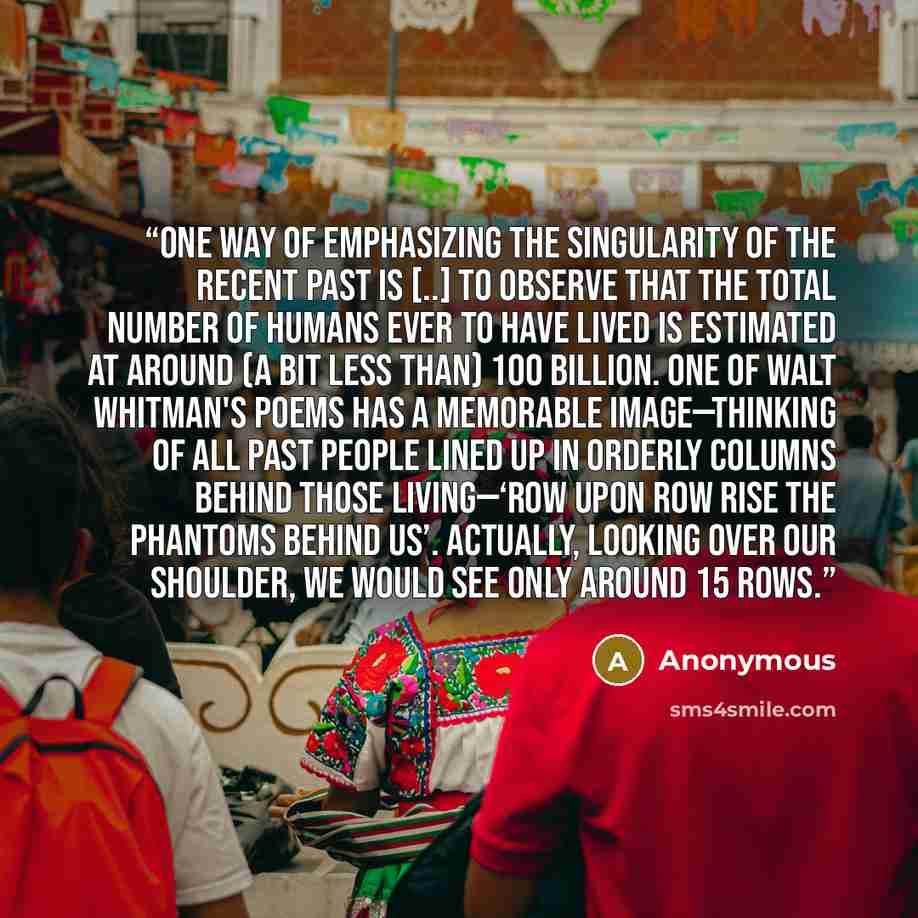 “One way of emphasizing the singularity of the recent past is [..] to observe that the total number of humans ever to have lived is estimated at around (a bit less than) 100 billion. One of Walt Whitman's poems has a memorable image—thinking of all past people lined up in orderly columns behind…” quote by Anonymous