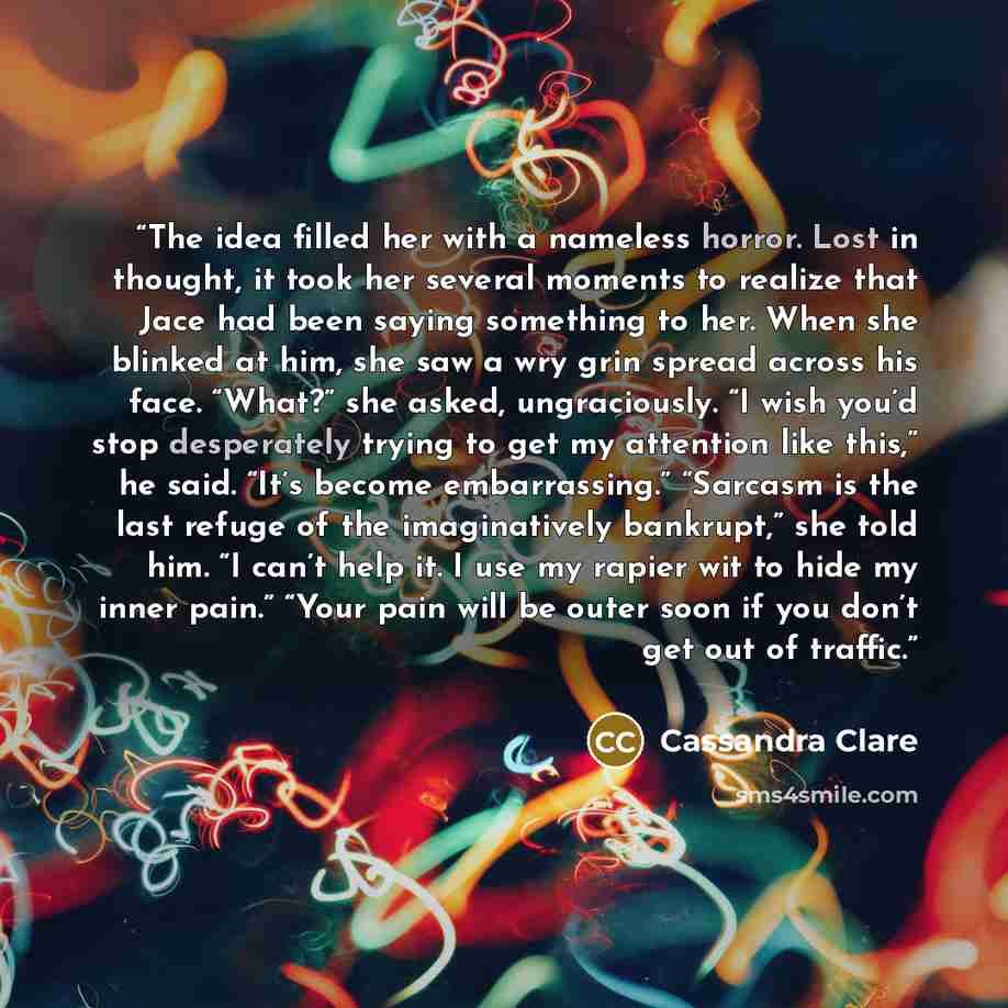 “The idea filled her with a nameless horror. Lost in thought, it took her several moments to realize that Jace had been saying something to her. When she blinked at him, she saw a wry grin spread across his face. “What?” she asked, ungraciously. “I wish you’d stop desperately trying to get my…” quote by Cassandra Clare
