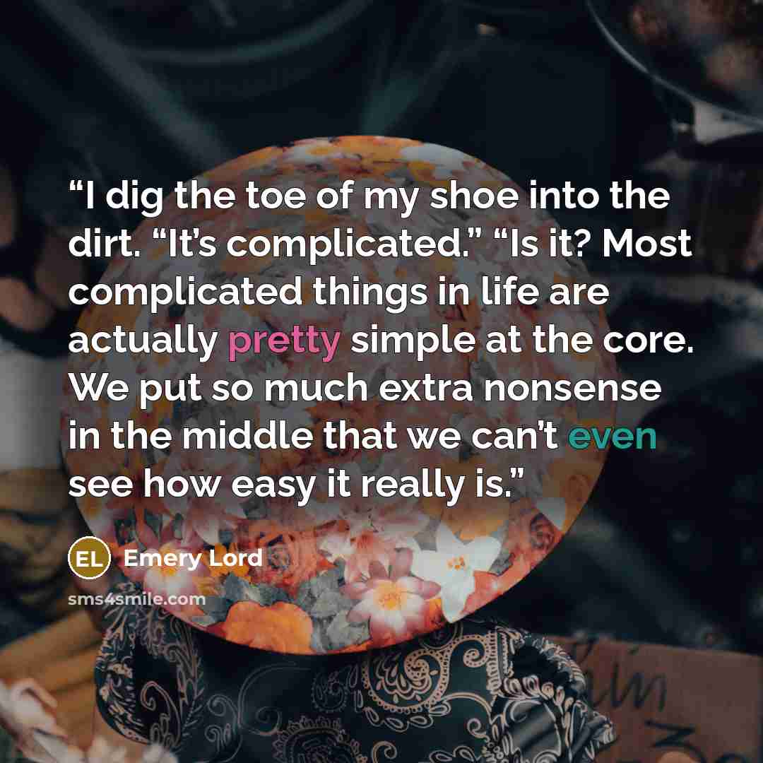 “I dig the toe of my shoe into the dirt. “It’s complicated.” “Is it? Most complicated things in life are actually pretty simple at the core. We put so much extra nonsense in the middle that we can’t even see how easy it really is.” quote by Emery Lord