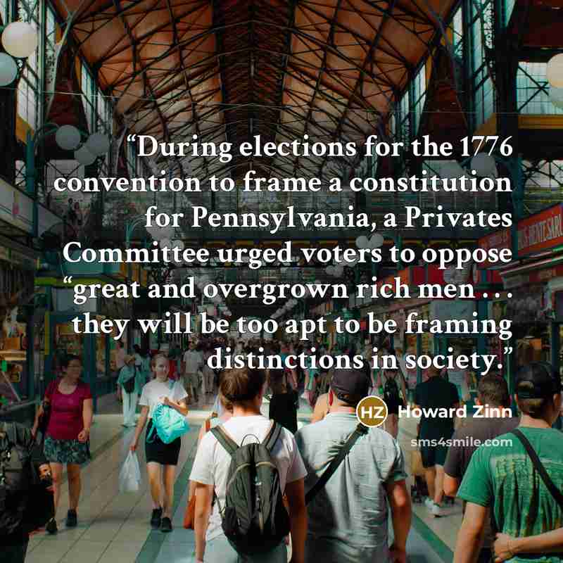“During elections for the 1776 convention to frame a constitution for Pennsylvania, a Privates Committee urged voters to oppose “great and overgrown rich men . . . they will be too apt to be framing distinctions in society.” quote by Howard Zinn