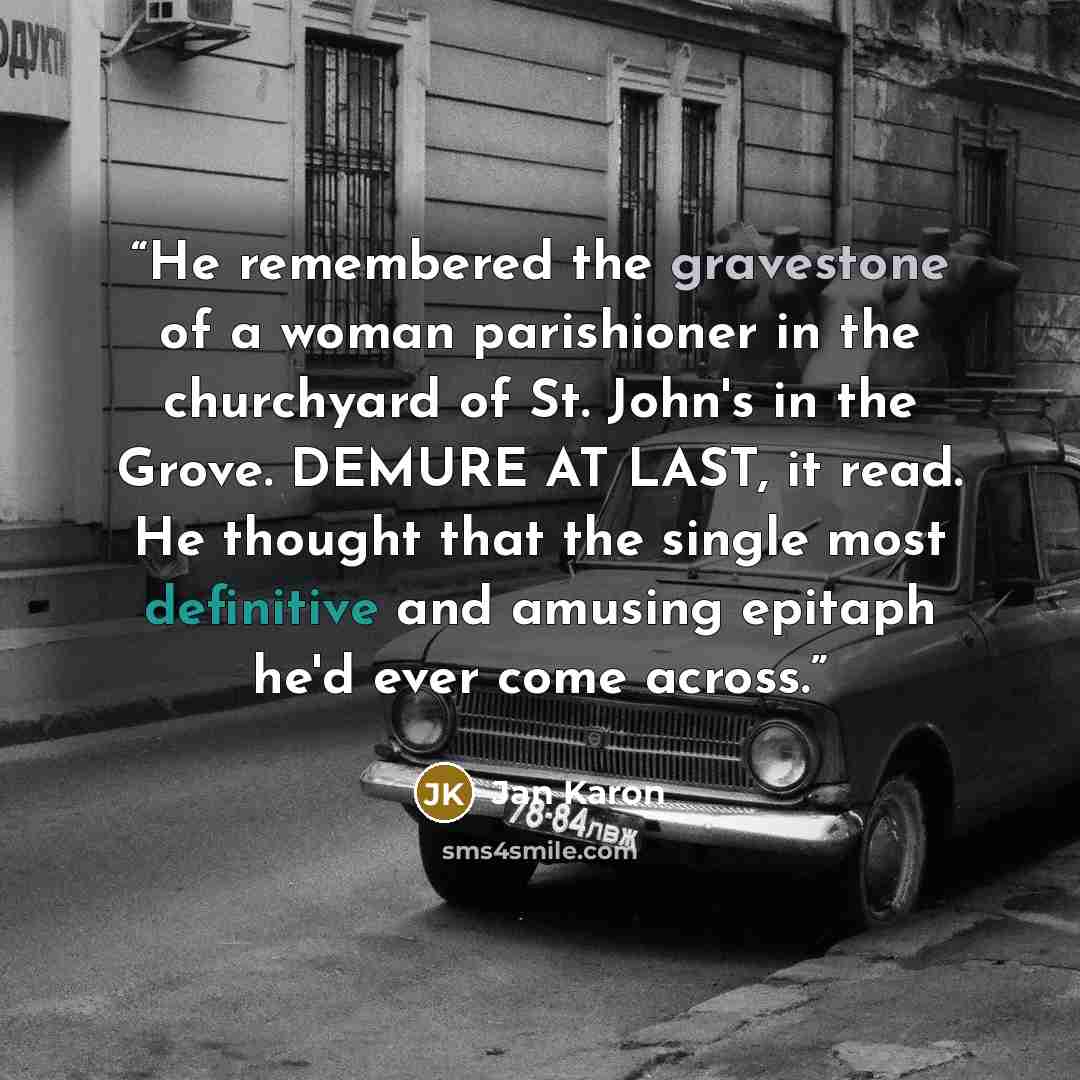 “He remembered the gravestone of a woman parishioner in the churchyard of St. John's in the Grove. DEMURE AT LAST, it read. He thought that the single most definitive and amusing epitaph he'd ever come across.” quote by Jan Karon