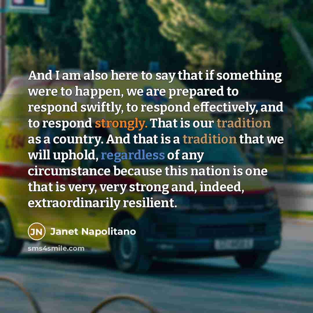 “And I am also here to say that if something were to happen, we are prepared to respond swiftly, to respond effectively, and to respond strongly. That is our tradition as a country. And that is a tradition that we will uphold, regardless of any circumstance because this nation is one that is very…” quote by Janet Napolitano