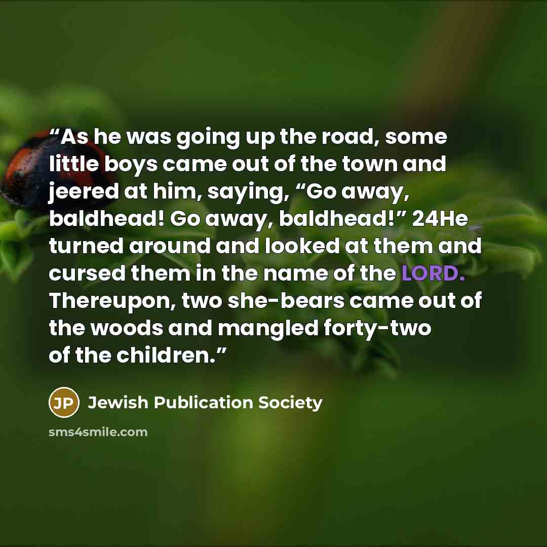 “As he was going up the road, some little boys came out of the town and jeered at him, saying, “Go away, baldhead! Go away, baldhead!” 24He turned around and looked at them and cursed them in the name of the LORD. Thereupon, two she-bears came out of the woods and mangled forty-two of the children.” quote by Jewish Publication Society