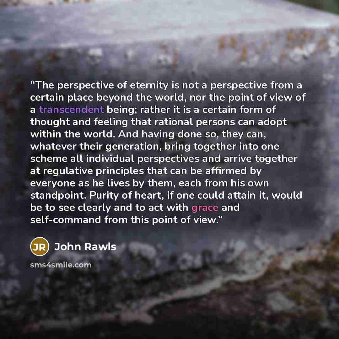 “The perspective of eternity is not a perspective from a certain place beyond the world, nor the point of view of a transcendent being; rather it is a certain form of thought and feeling that rational persons can adopt within the world. And having done so, they can, whatever their generation, bring…” quote by John Rawls