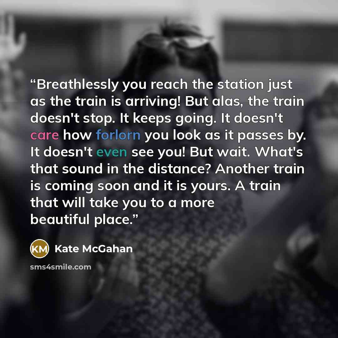 “Breathlessly you reach the station just as the train is arriving! But alas, the train doesn't stop. It keeps going. It doesn't care how forlorn you look as it passes by. It doesn't even see you! But wait. What's that sound in the distance? Another train is coming soon and it is yours. A train that…” quote by Kate McGahan