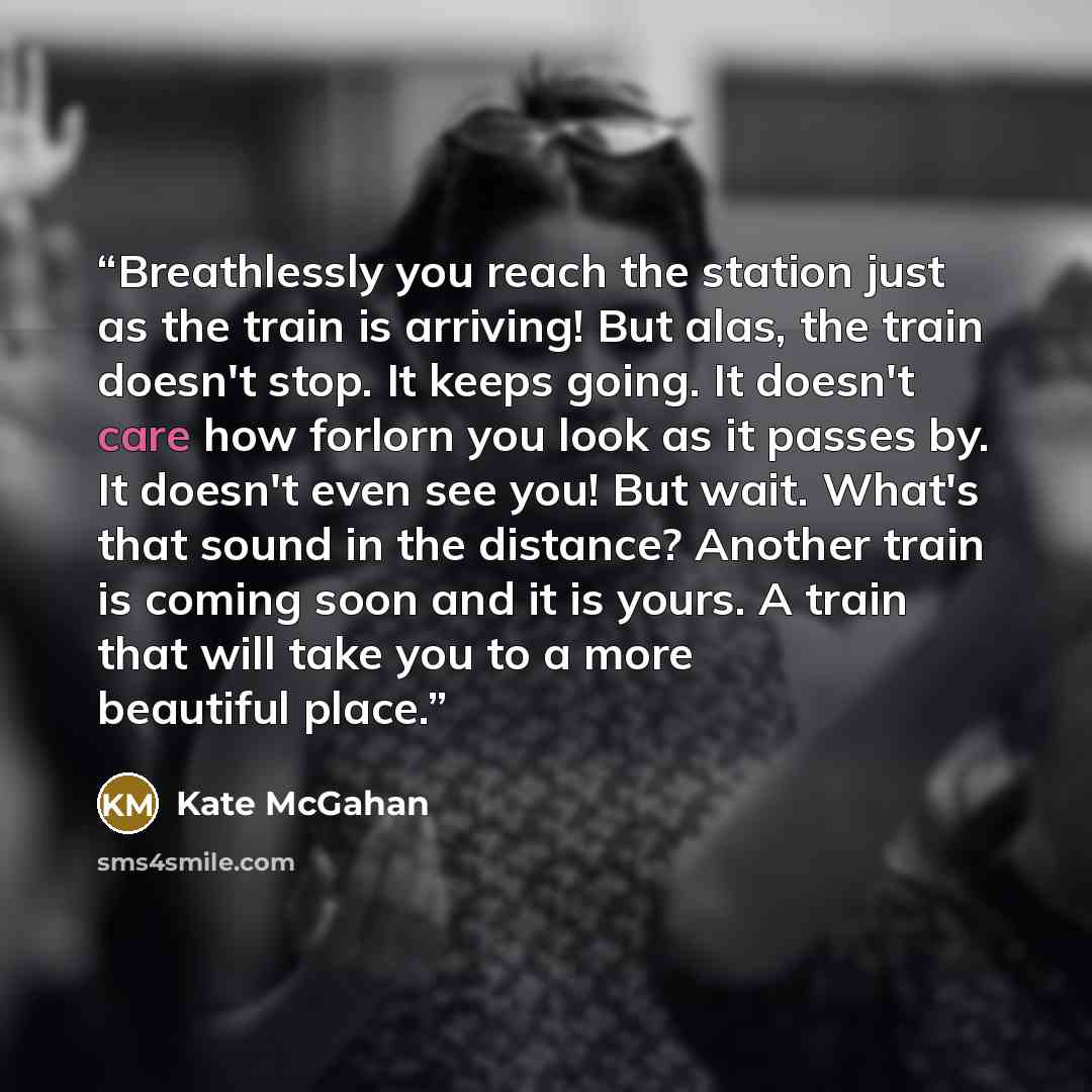 “Breathlessly you reach the station just as the train is arriving! But alas, the train doesn't stop. It keeps going. It doesn't care how forlorn you look as it passes by. It doesn't even see you! But wait. What's that sound in the distance? Another train is coming soon and it is yours. A train that…” quote by Kate McGahan