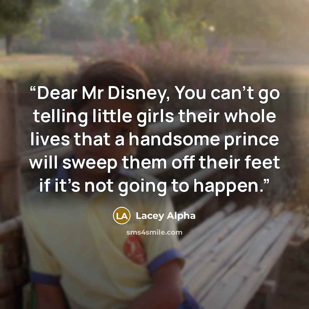 “Dear Mr Disney, You can't go telling little girls their whole lives that a handsome prince will sweep them off their feet if it's not going to happen.” quote by Lacey Alpha