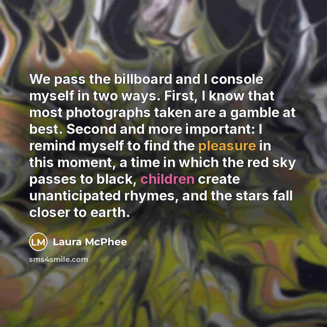 “We pass the billboard and I console myself in two ways. First, I know that most photographs taken are a gamble at best. Second and more important: I remind myself to find the pleasure in this moment, a time in which the red sky passes to black, children create unanticipated rhymes, and the stars…” quote by Laura McPhee