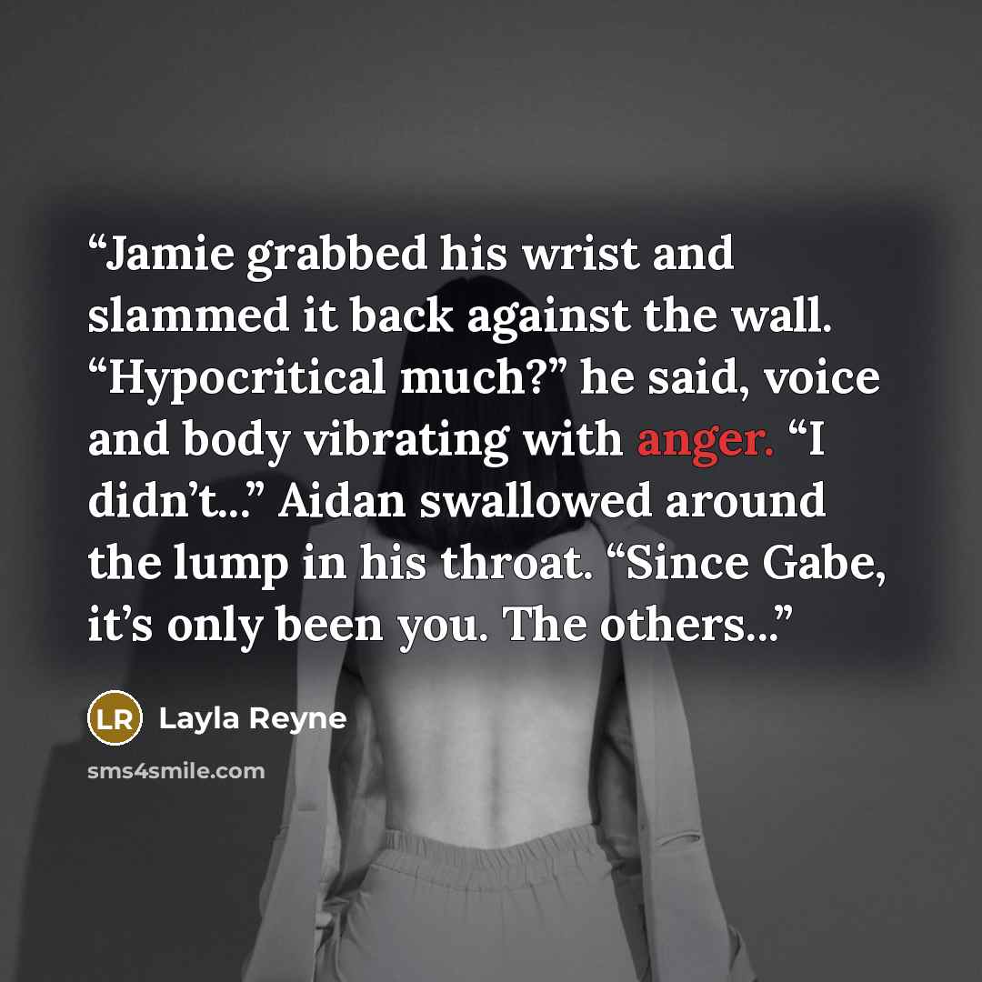“Jamie grabbed his wrist and slammed it back against the wall. “Hypocritical much?” he said, voice and body vibrating with anger. “I didn’t...” Aidan swallowed around the lump in his throat. “Since Gabe, it’s only been you. The others...” quote by Layla Reyne