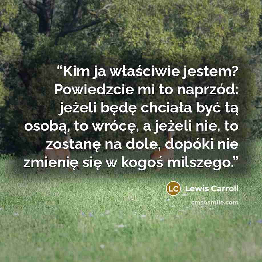 “Kim ja właściwie jestem? Powiedzcie mi to naprzód: jeżeli będę chciała być tą osobą, to wrócę, a jeżeli nie, to zostanę na dole, dopóki nie zmienię się w kogoś milszego.” quote by Lewis Carroll
