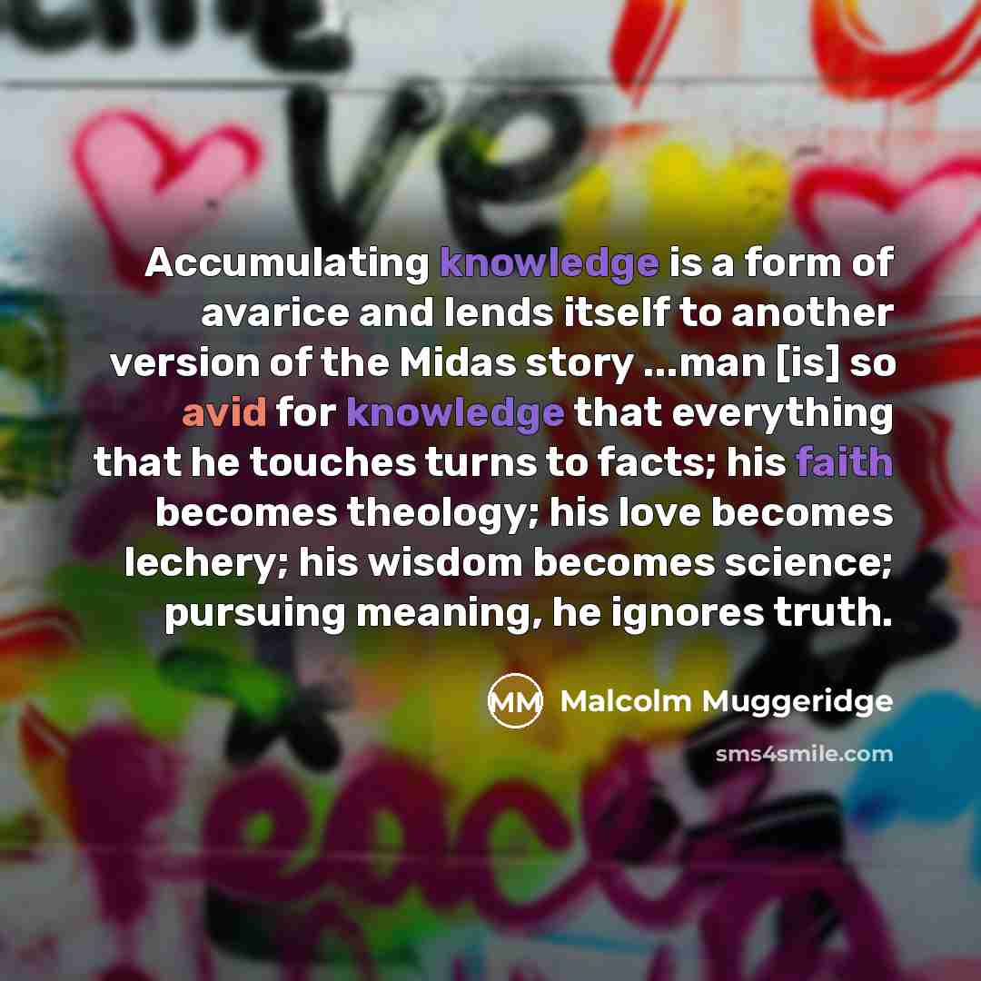 “Accumulating knowledge is a form of avarice and lends itself to another version of the Midas story ...man [is] so avid for knowledge that everything that he touches turns to facts; his faith becomes theology; his love becomes lechery; his wisdom becomes science; pursuing meaning, he ignores truth.” quote by Malcolm Muggeridge
