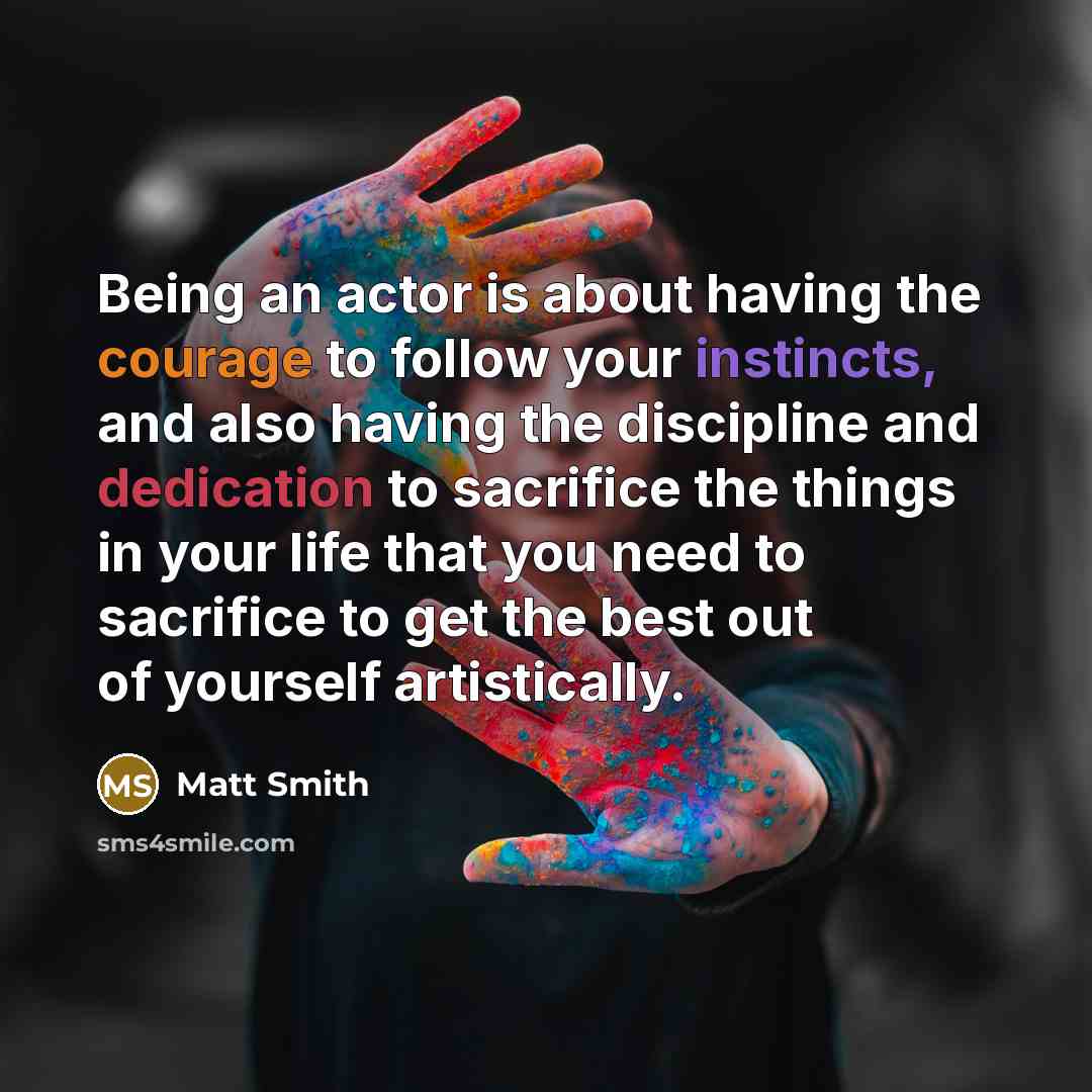 “Being an actor is about having the courage to follow your instincts, and also having the discipline and dedication to sacrifice the things in your life that you need to sacrifice to get the best out of yourself artistically.” quote by Matt Smith