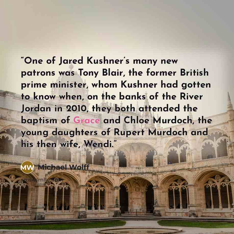 “One of Jared Kushner’s many new patrons was Tony Blair, the former British prime minister, whom Kushner had gotten to know when, on the banks of the River Jordan in 2010, they both attended the baptism of Grace and Chloe Murdoch, the young daughters of Rupert Murdoch and his then wife, Wendi.” quote by Michael Wolff