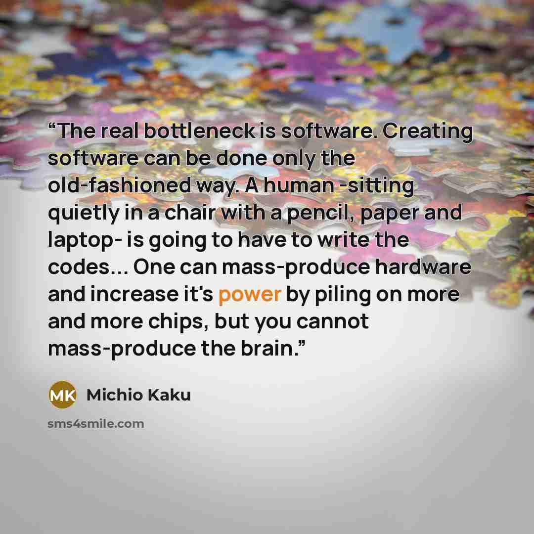 “The real bottleneck is software. Creating software can be done only the old-fashioned way. A human -sitting quietly in a chair with a pencil, paper and laptop- is going to have to write the codes... One can mass-produce hardware and increase it's power by piling on more and more chips, but you…” quote by Michio Kaku