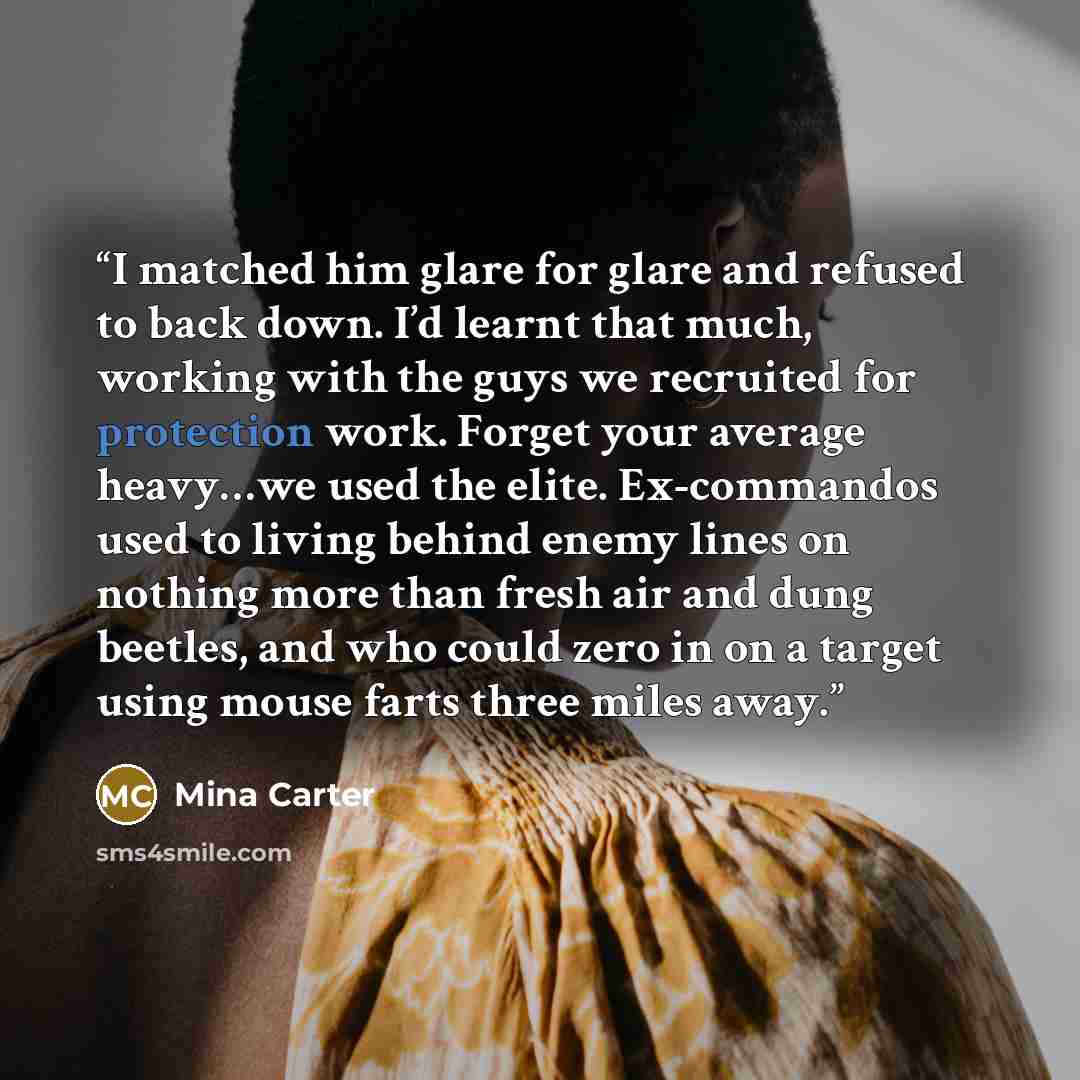“I matched him glare for glare and refused to back down. I’d learnt that much, working with the guys we recruited for protection work. Forget your average heavy…we used the elite. Ex-commandos used to living behind enemy lines on nothing more than fresh air and dung beetles, and who could zero in…” quote by Mina Carter
