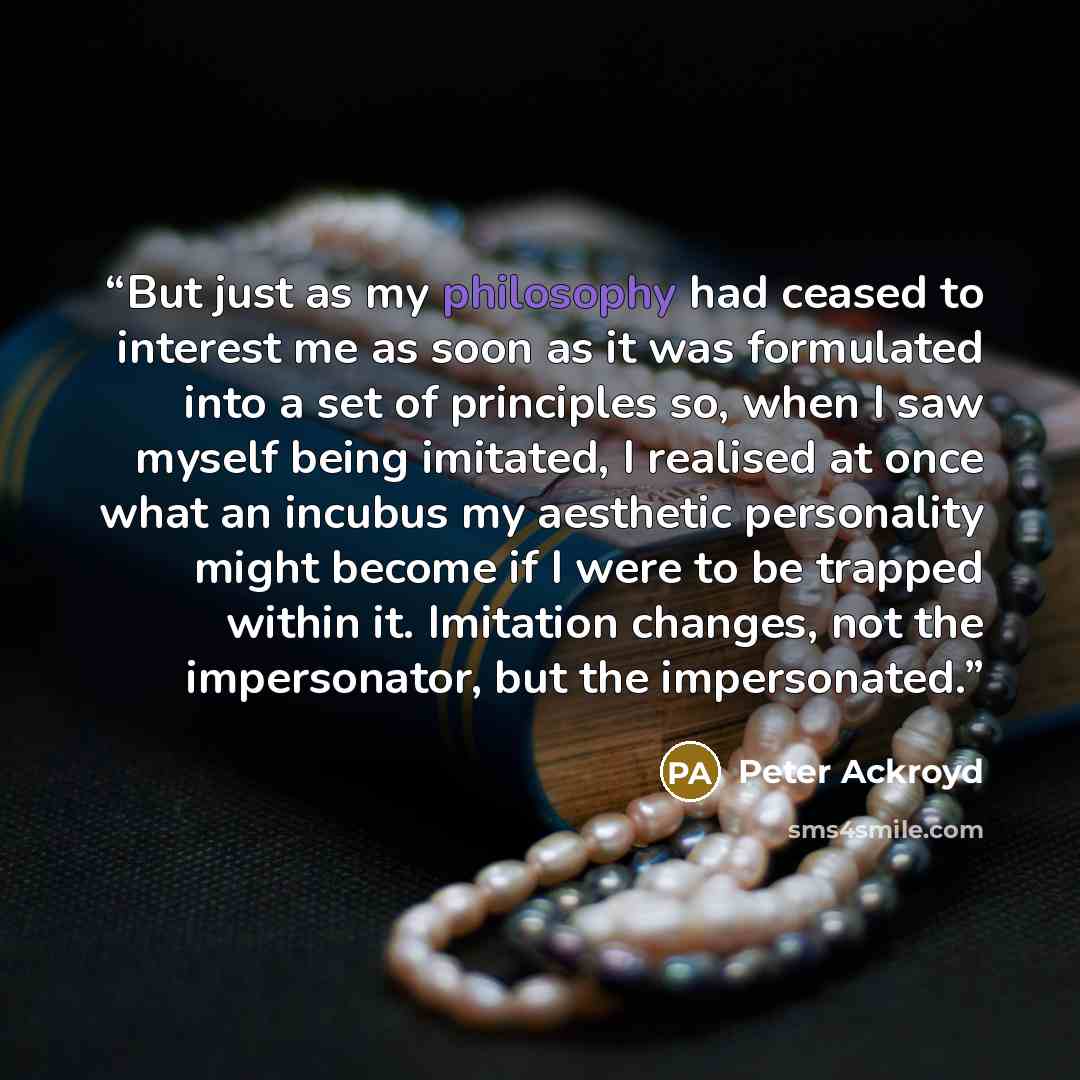 “But just as my philosophy had ceased to interest me as soon as it was formulated into a set of principles so, when I saw myself being imitated, I realised at once what an incubus my aesthetic personality might become if I were to be trapped within it. Imitation changes, not the impersonator, but…” quote by Peter Ackroyd