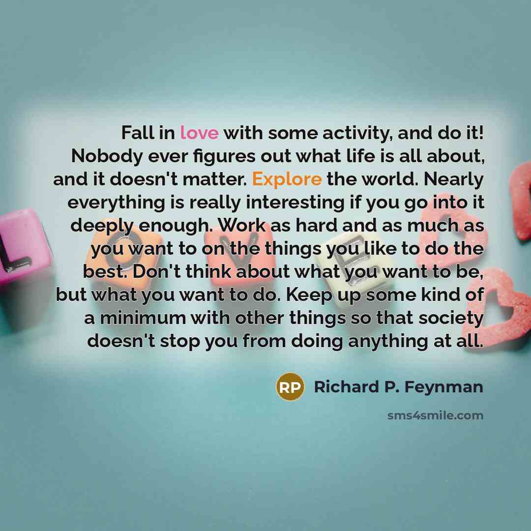 “Fall in love with some activity, and do it! Nobody ever figures out what life is all about, and it doesn't matter. Explore the world. Nearly everything is really interesting if you go into it deeply enough. Work as hard and as much as you want to on the things you like to do the best. Don't think…” quote by Richard P. Feynman