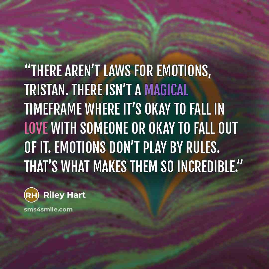 “There aren’t laws for emotions, Tristan. There isn’t a magical timeframe where it’s okay to fall in love with someone or okay to fall out of it. Emotions don’t play by rules. That’s what makes them so incredible.” quote by Riley Hart