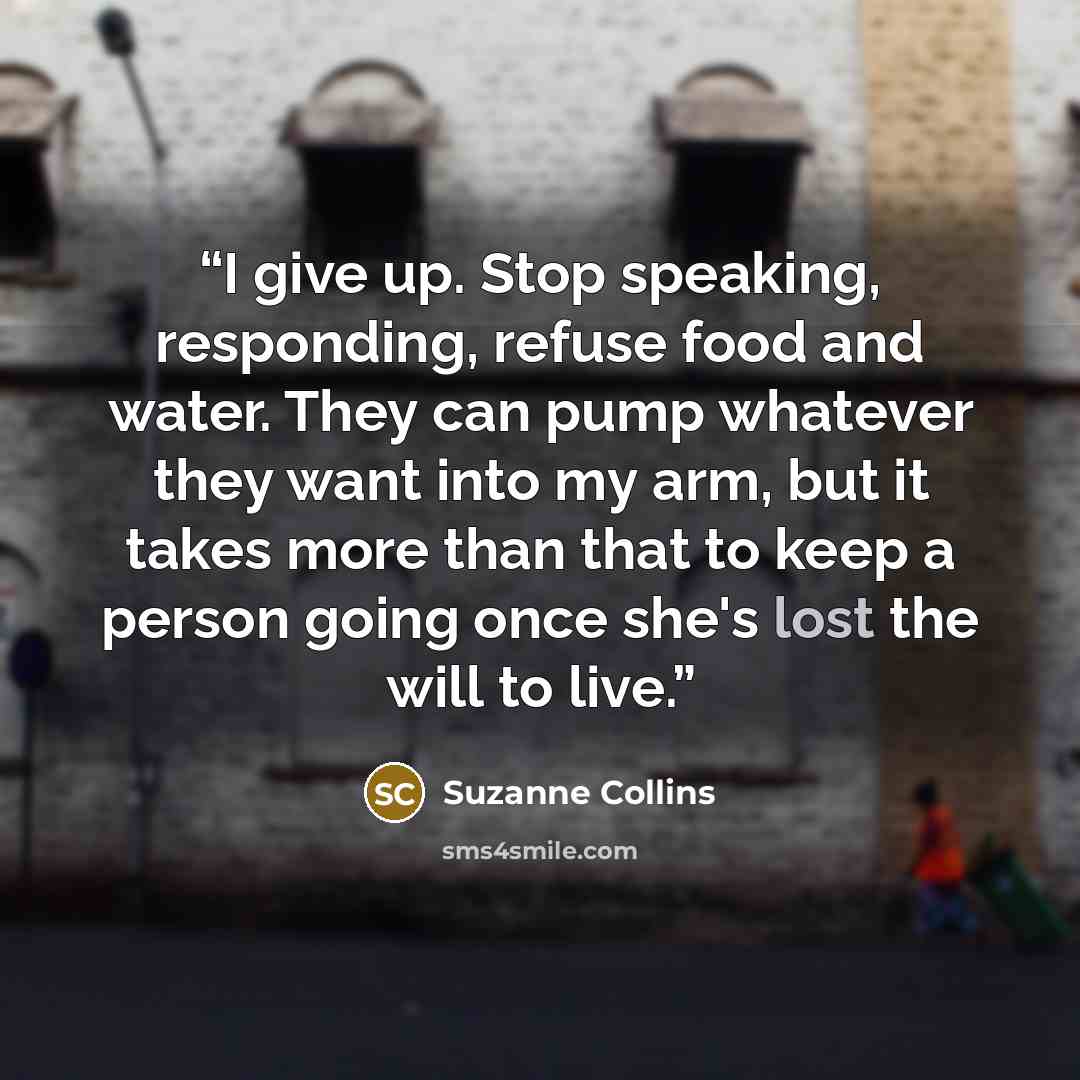 “I give up. Stop speaking, responding, refuse food and water. They can pump whatever they want into my arm, but it takes more than that to keep a person going once she's lost the will to live.” quote by Suzanne Collins