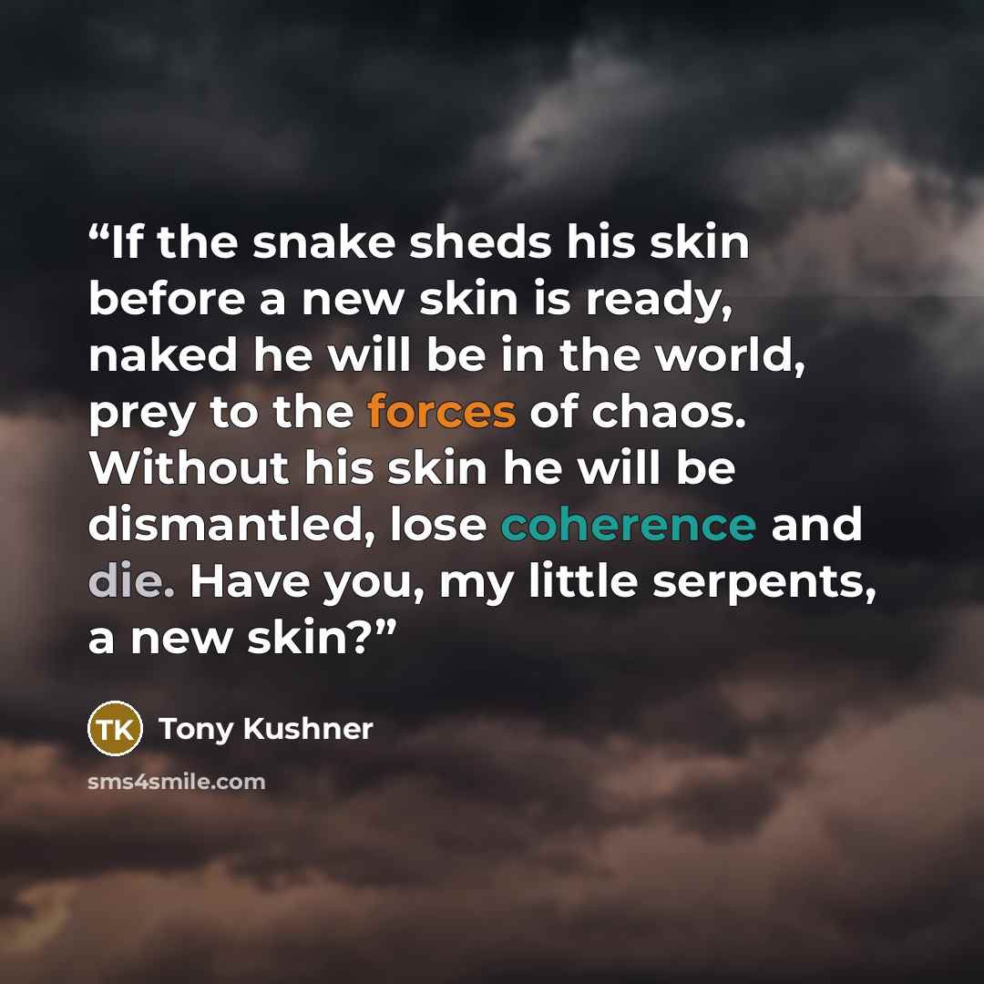 “If the snake sheds his skin before a new skin is ready, naked he will be in the world, prey to the forces of chaos. Without his skin he will be dismantled, lose coherence and die. Have you, my little serpents, a new skin?” quote by Tony Kushner