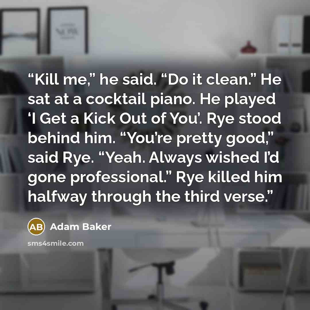 “Kill me,” he said. “Do it clean.” He sat at a cocktail piano. He played ‘I Get a Kick Out of You’. Rye stood behind him. “You’re pretty good,” said Rye. “Yeah. Always wished I’d gone professional.” Rye killed him halfway through the third verse.” quote by Adam Baker
