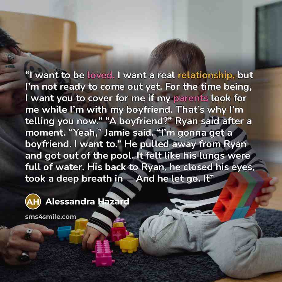 “I want to be loved. I want a real relationship, but I’m not ready to come out yet. For the time being, I want you to cover for me if my parents look for me while I’m with my boyfriend. That’s why I’m telling you now.” “A boyfriend?” Ryan said after a moment. “Yeah,” Jamie said. “I’m gonna get a…” quote by Alessandra Hazard
