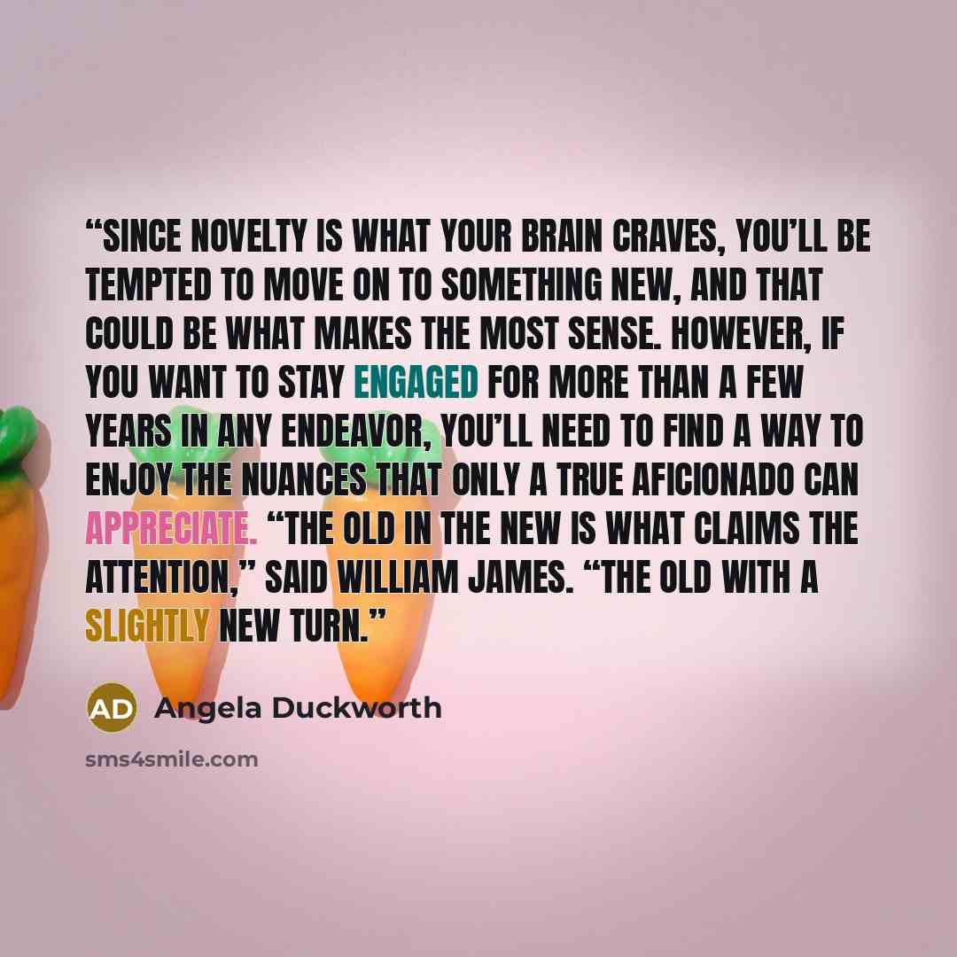 “Since novelty is what your brain craves, you’ll be tempted to move on to something new, and that could be what makes the most sense. However, if you want to stay engaged for more than a few years in any endeavor, you’ll need to find a way to enjoy the nuances that only a true aficionado can…” quote by Angela Duckworth