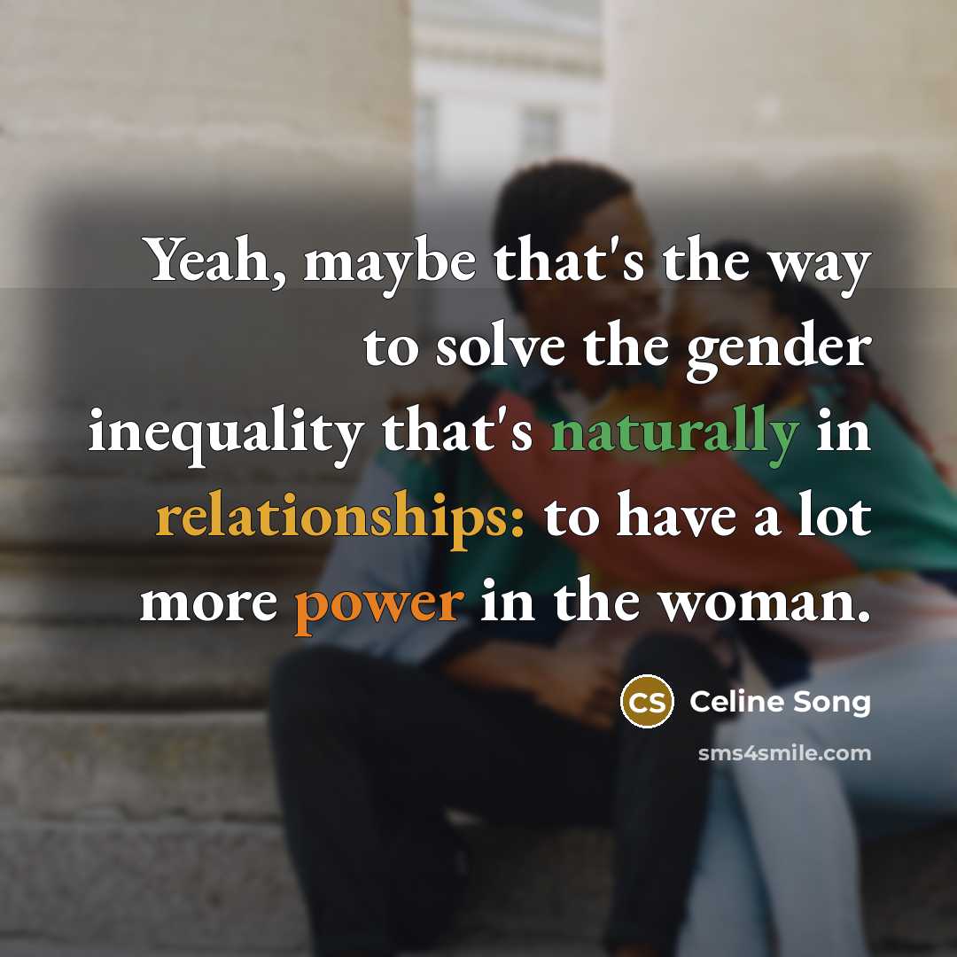 “Yeah, maybe that's the way to solve the gender inequality that's naturally in relationships: to have a lot more power in the woman.” quote by Celine Song