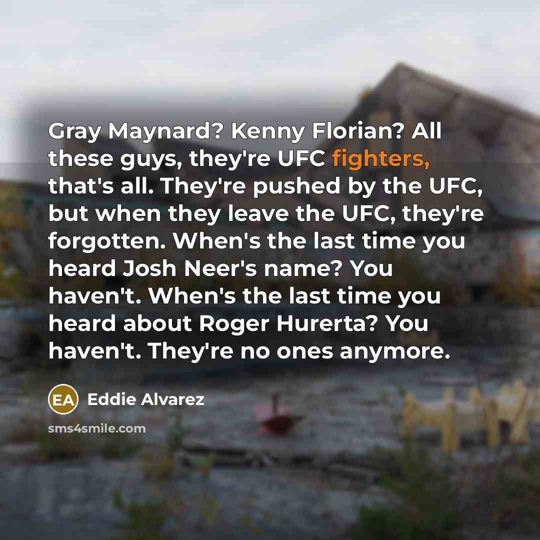 “Gray Maynard? Kenny Florian? All these guys, they're UFC fighters, that's all. They're pushed by the UFC, but when they leave the UFC, they're forgotten. When's the last time you heard Josh Neer's name? You haven't. When's the last time you heard about Roger Hurerta? You haven't. They're no ones…” quote by Eddie Alvarez