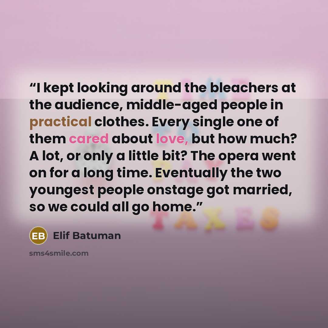 “I kept looking around the bleachers at the audience, middle-aged people in practical clothes. Every single one of them cared about love, but how much? A lot, or only a little bit? The opera went on for a long time. Eventually the two youngest people onstage got married, so we could all go home.” quote by Elif Batuman