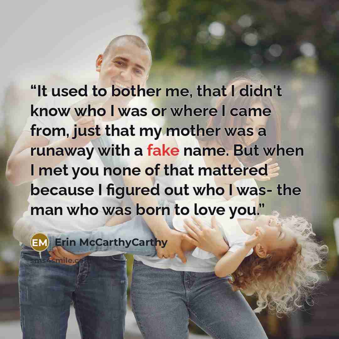 “It used to bother me, that I didn't know who I was or where I came from, just that my mother was a runaway with a fake name. But when I met you none of that mattered because I figured out who I was- the man who was born to love you.” quote by Erin McCarthyCarthy