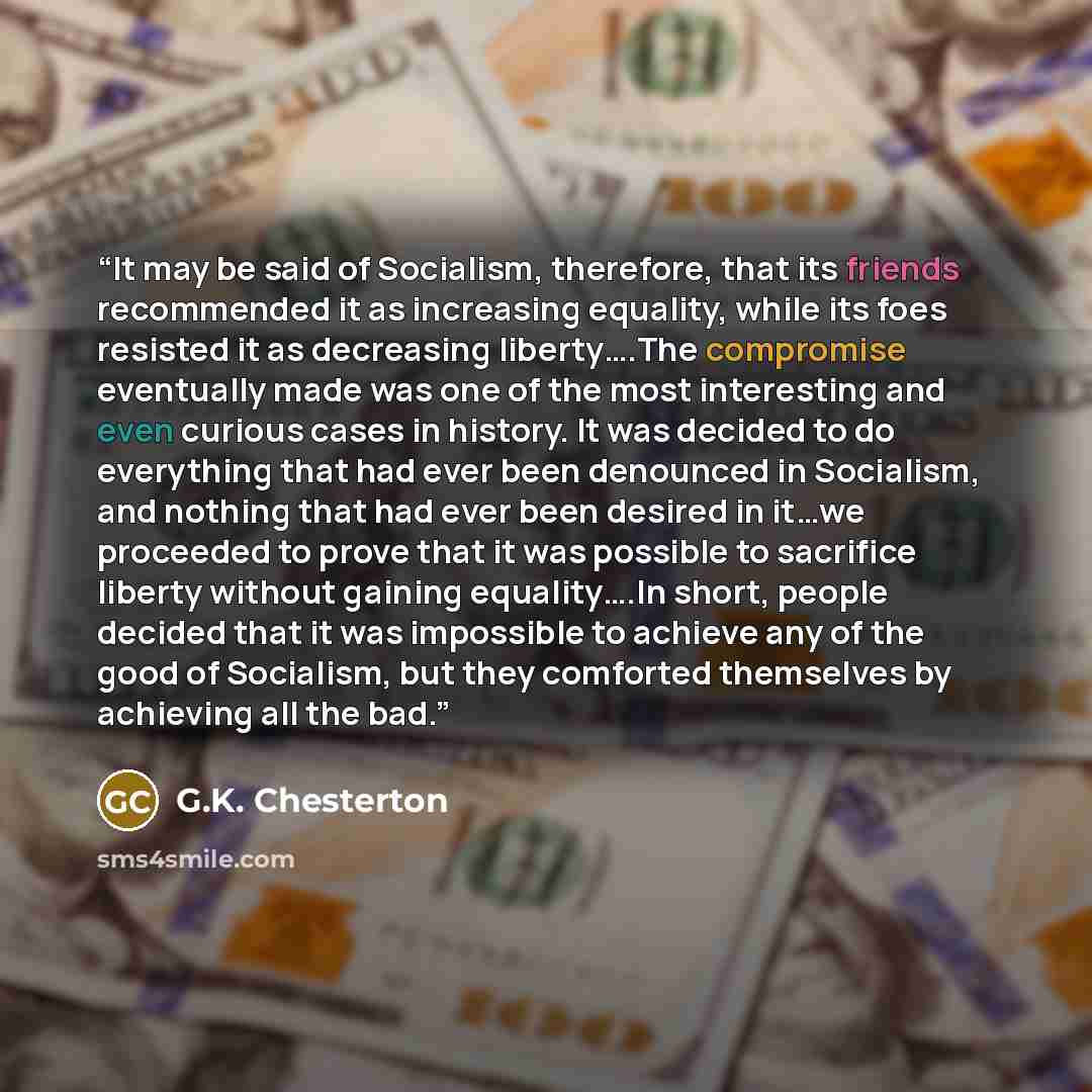 “It may be said of Socialism, therefore, that its friends recommended it as increasing equality, while its foes resisted it as decreasing liberty….The compromise eventually made was one of the most interesting and even curious cases in history. It was decided to do everything that had ever been…” quote by G.K. Chesterton