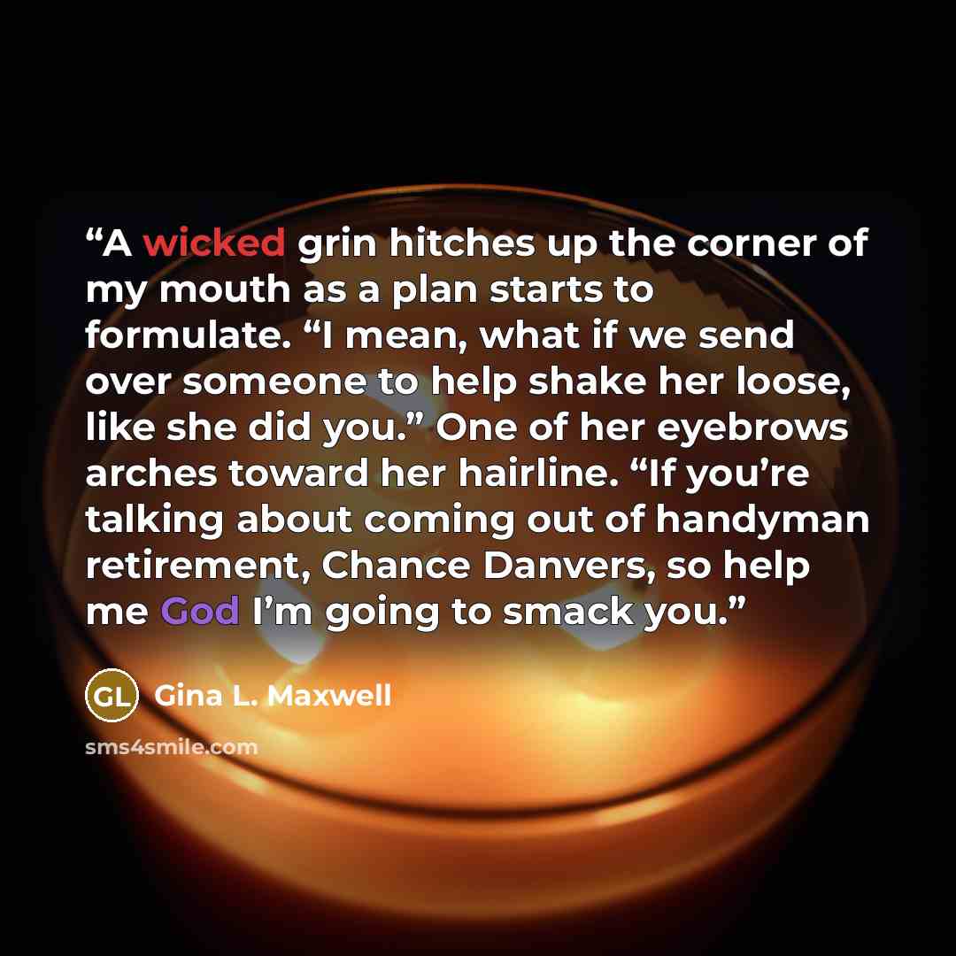 “A wicked grin hitches up the corner of my mouth as a plan starts to formulate. “I mean, what if we send over someone to help shake her loose, like she did you.” One of her eyebrows arches toward her hairline. “If you’re talking about coming out of handyman retirement, Chance Danvers, so help me…” quote by Gina L. Maxwell