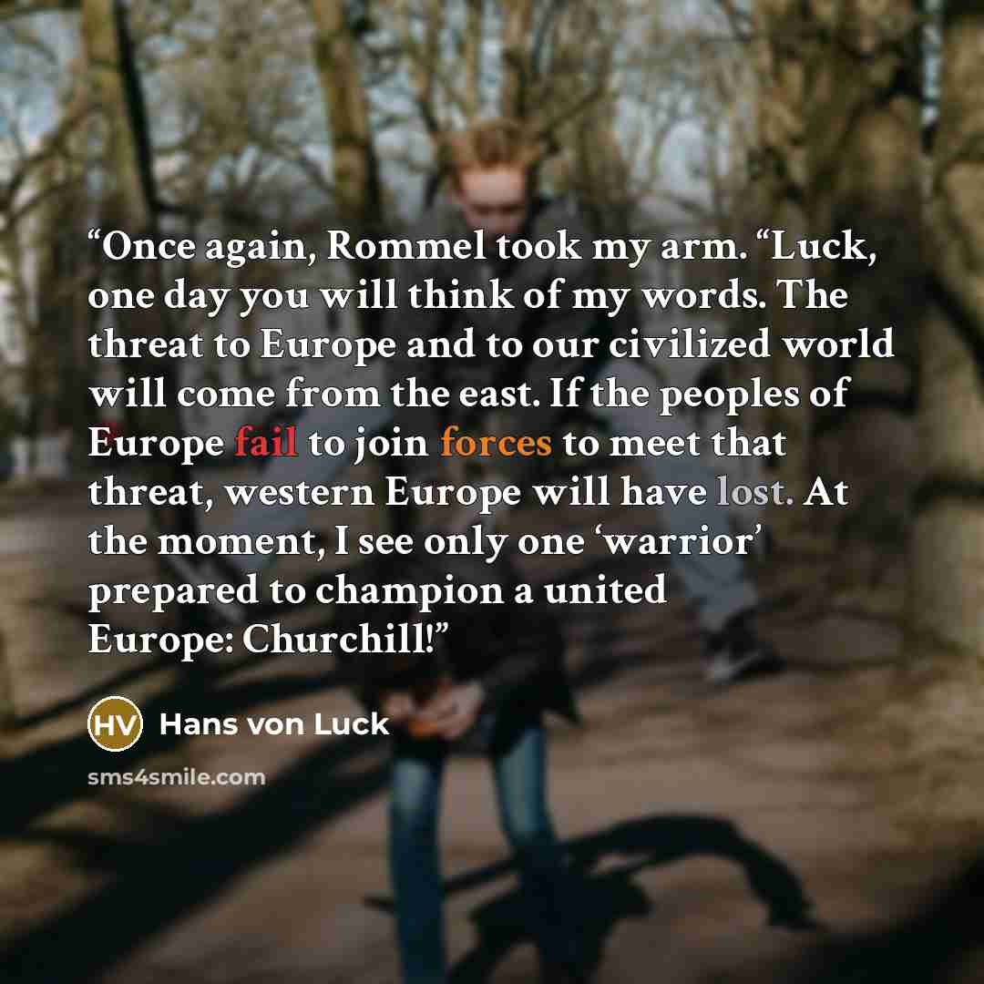 “Once again, Rommel took my arm. “Luck, one day you will think of my words. The threat to Europe and to our civilized world will come from the east. If the peoples of Europe fail to join forces to meet that threat, western Europe will have lost. At the moment, I see only one ‘warrior’ prepared to…” quote by Hans von Luck