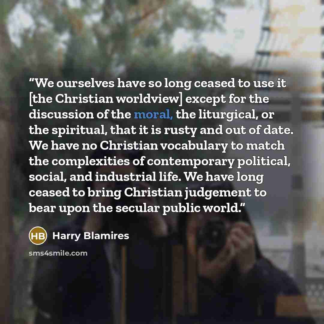 “We ourselves have so long ceased to use it [the Christian worldview] except for the discussion of the moral, the liturgical, or the spiritual, that it is rusty and out of date. We have no Christian vocabulary to match the complexities of contemporary political, social, and industrial life. We have…” quote by Harry Blamires