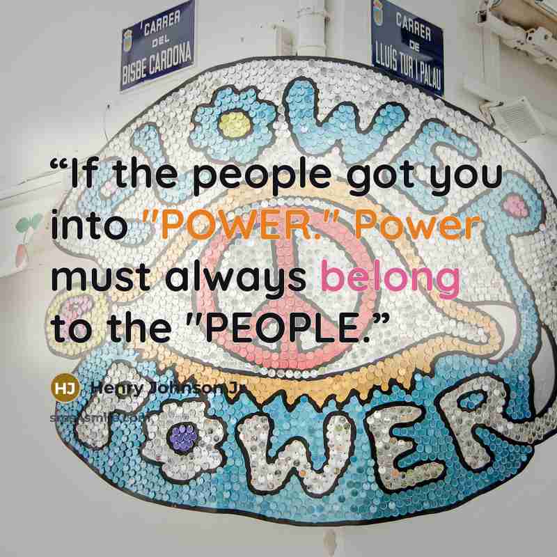 “If the people got you into "POWER." Power must always belong to the "PEOPLE.” quote by Henry Johnson Jr