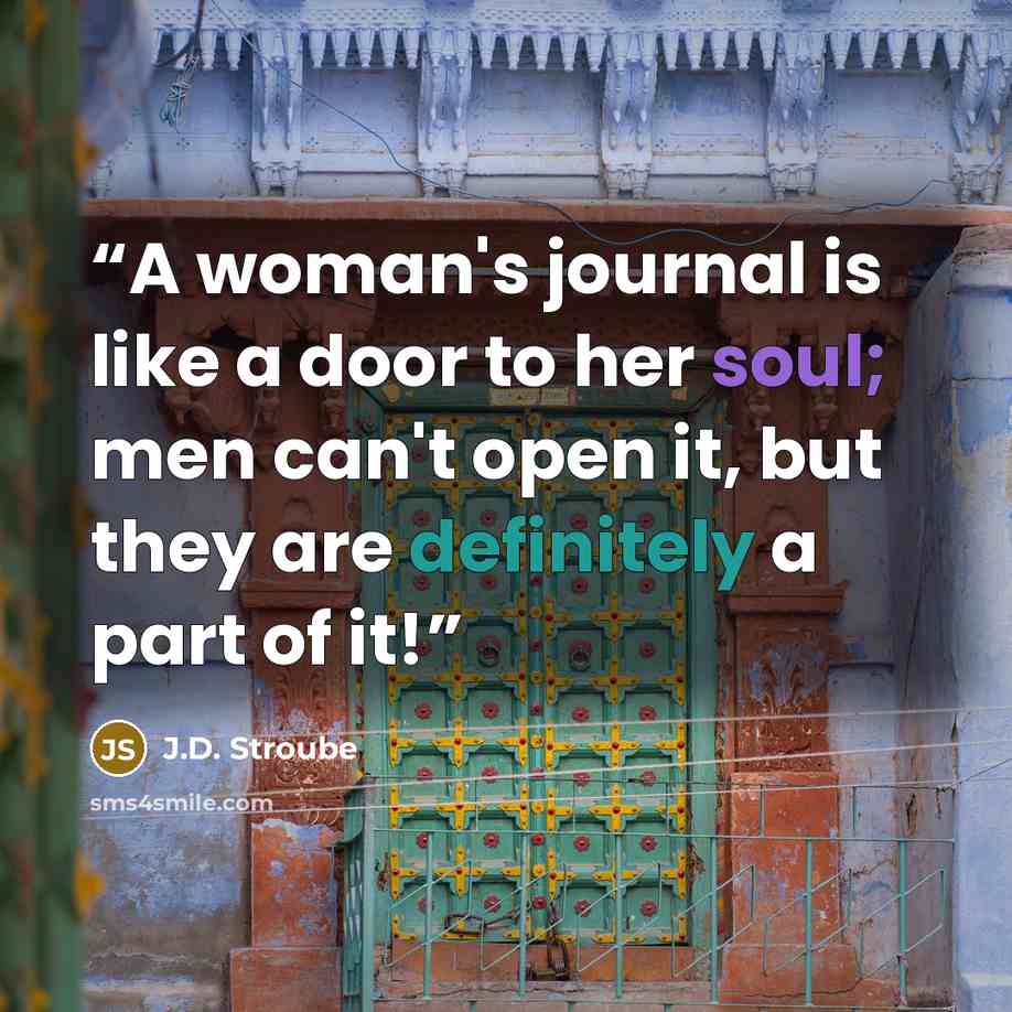 “A woman's journal is like a door to her soul; men can't open it, but they are definitely a part of it!” quote by J.D. Stroube