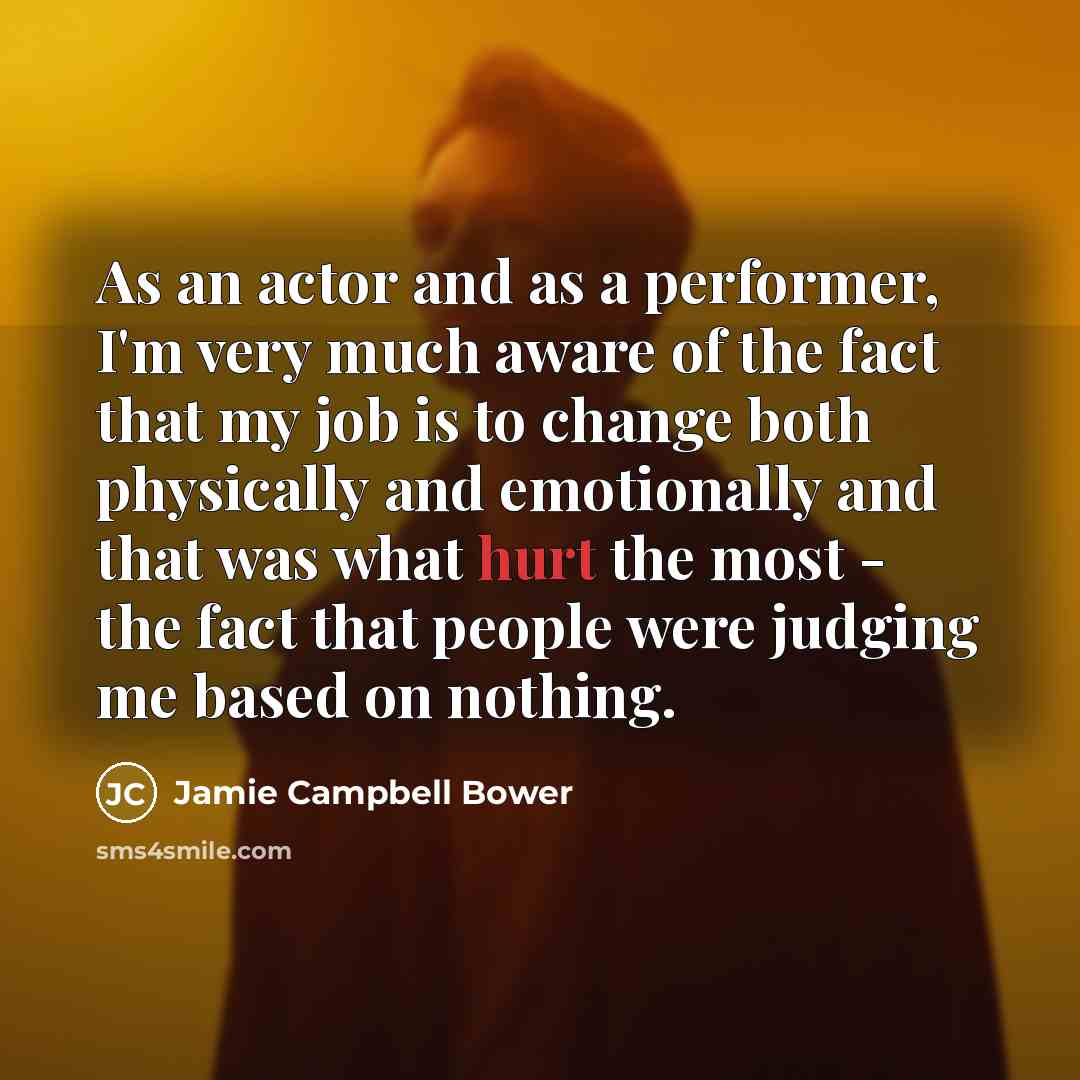 “As an actor and as a performer, I'm very much aware of the fact that my job is to change both physically and emotionally and that was what hurt the most - the fact that people were judging me based on nothing.” quote by Jamie Campbell Bower