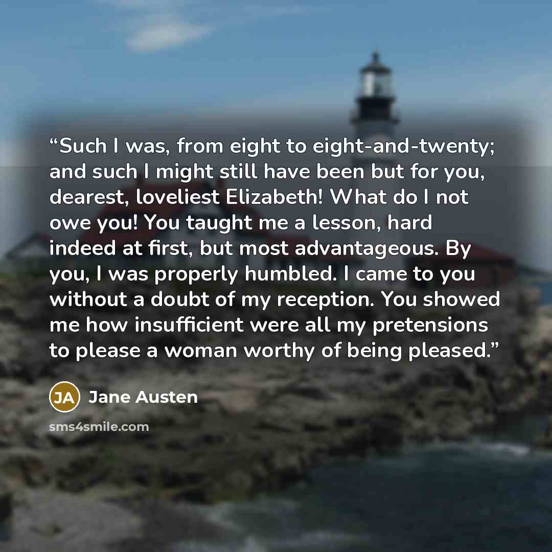 “Such I was, from eight to eight-and-twenty; and such I might still have been but for you, dearest, loveliest Elizabeth! What do I not owe you! You taught me a lesson, hard indeed at first, but most advantageous. By you, I was properly humbled. I came to you without a doubt of my reception. You…” quote by Jane Austen