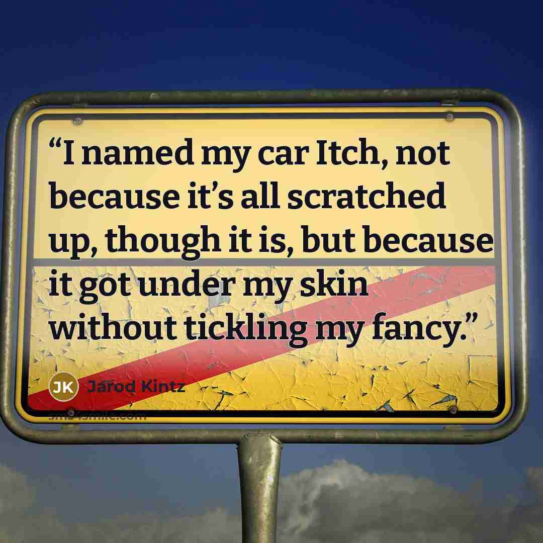 “I named my car Itch, not because it’s all scratched up, though it is, but because it got under my skin without tickling my fancy.” quote by Jarod Kintz