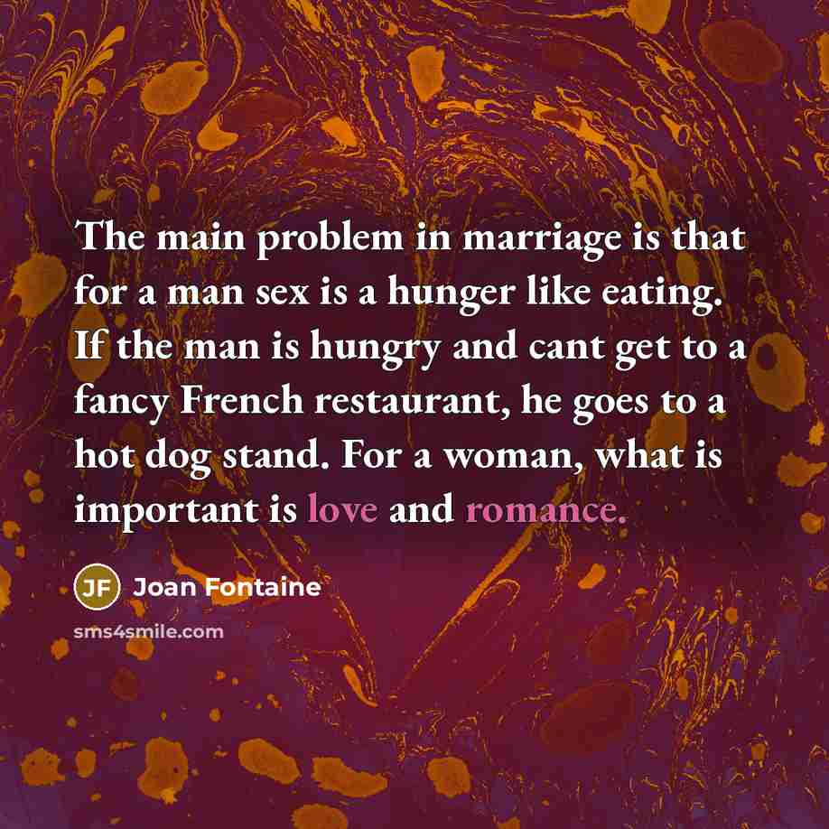 “The main problem in marriage is that for a man sex is a hunger like eating. If the man is hungry and cant get to a fancy French restaurant, he goes to a hot dog stand. For a woman, what is important is love and romance.” quote by Joan Fontaine