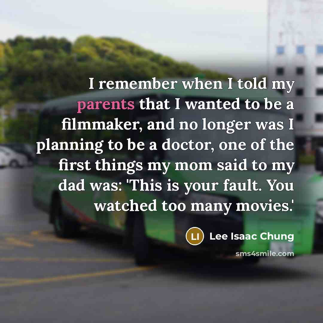 “I remember when I told my parents that I wanted to be a filmmaker, and no longer was I planning to be a doctor, one of the first things my mom said to my dad was: 'This is your fault. You watched too many movies.'” quote by Lee Isaac Chung