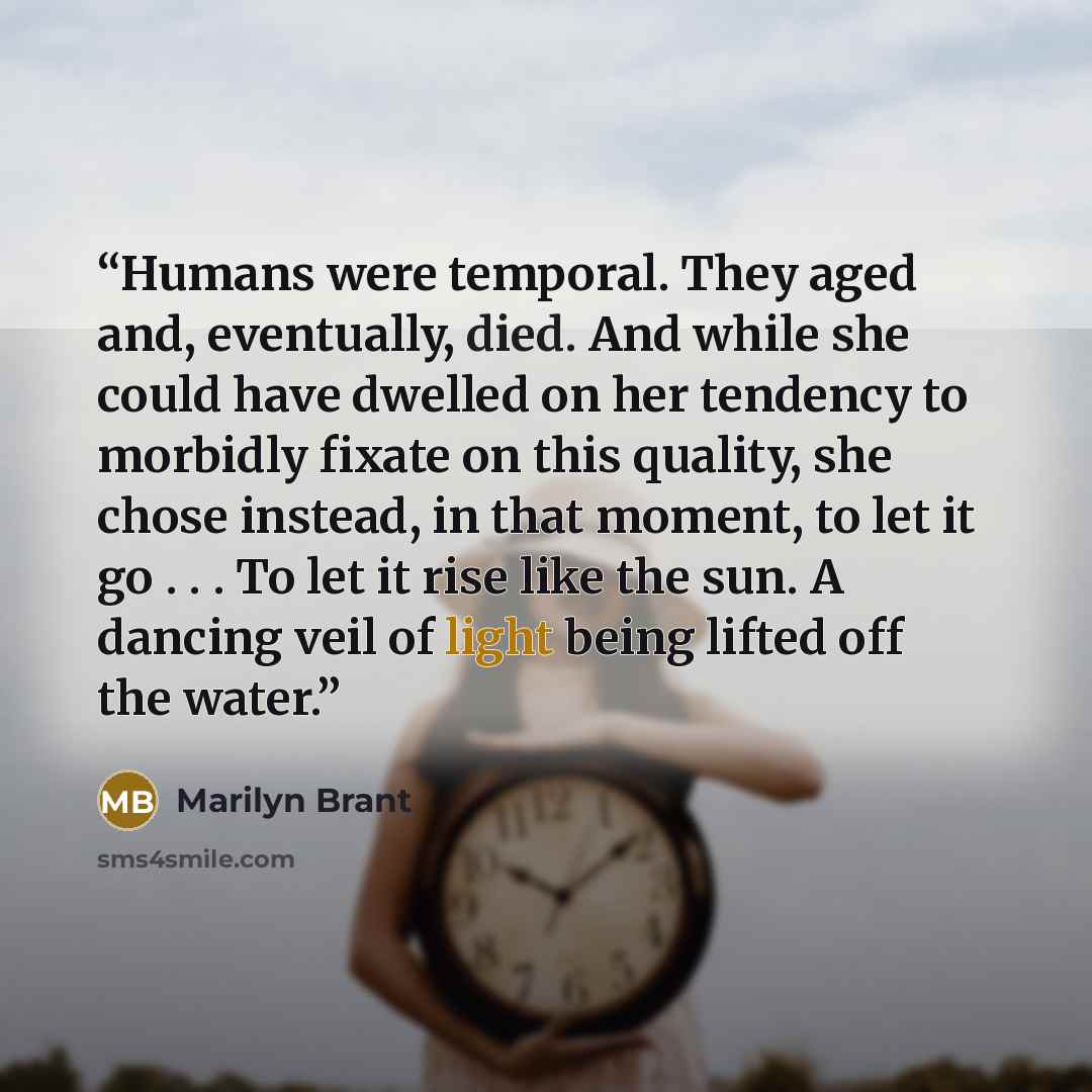 “Humans were temporal. They aged and, eventually, died. And while she could have dwelled on her tendency to morbidly fixate on this quality, she chose instead, in that moment, to let it go . . . To let it rise like the sun. A dancing veil of light being lifted off the water.” quote by Marilyn Brant