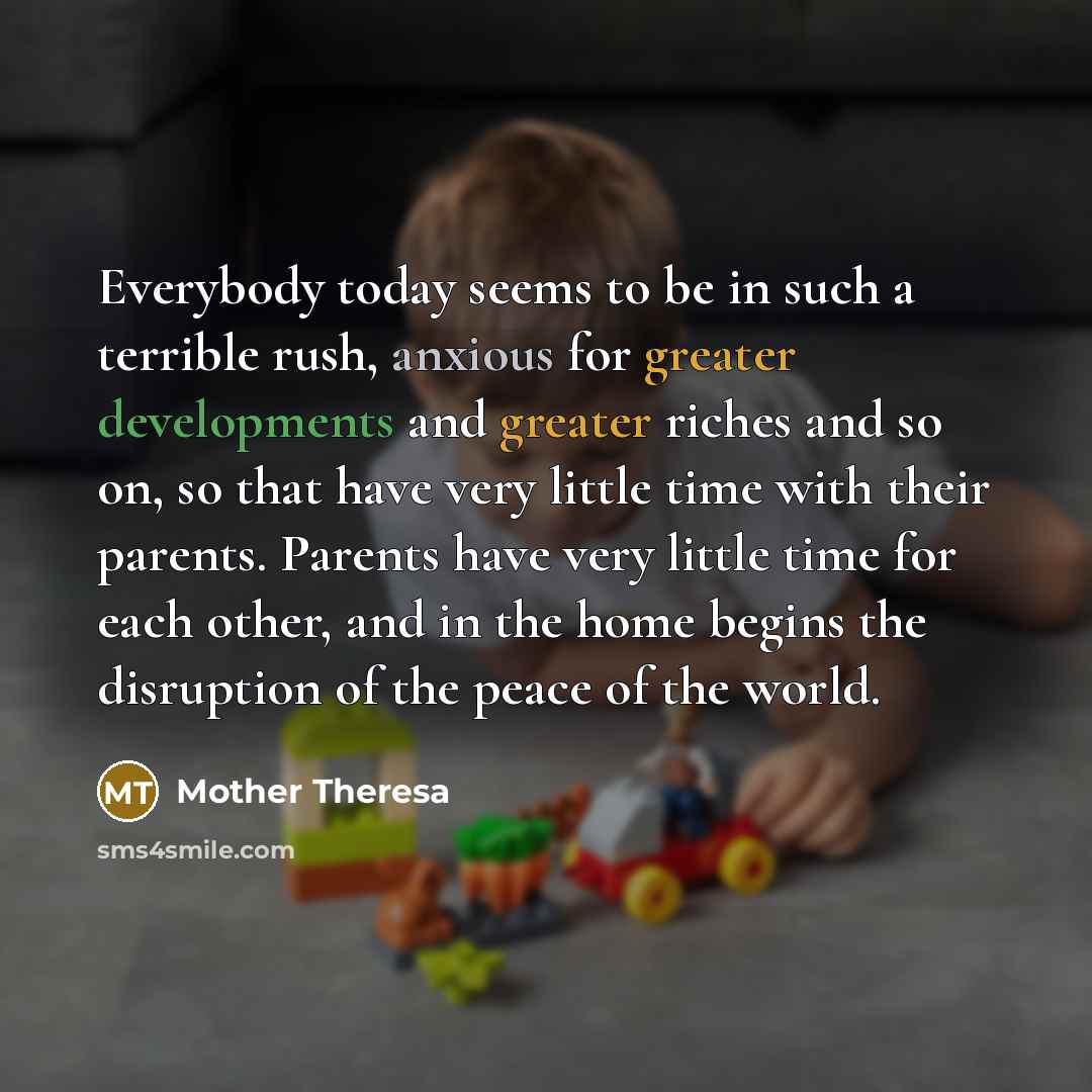 “Everybody today seems to be in such a terrible rush, anxious for greater developments and greater riches and so on, so that have very little time with their parents. Parents have very little time for each other, and in the home begins the disruption of the peace of the world.” quote by Mother Theresa