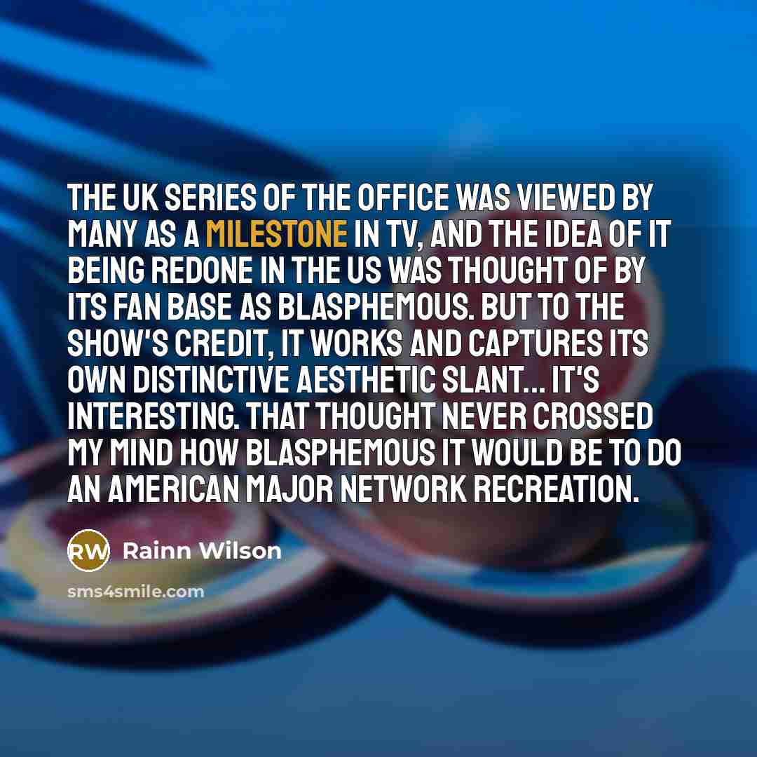 “The UK series of The Office was viewed by many as a milestone in TV, and the idea of it being redone in the US was thought of by its fan base as blasphemous. But to the show's credit, it works and captures its own distinctive aesthetic slant... It's interesting. That thought never crossed my mind…” quote by Rainn Wilson